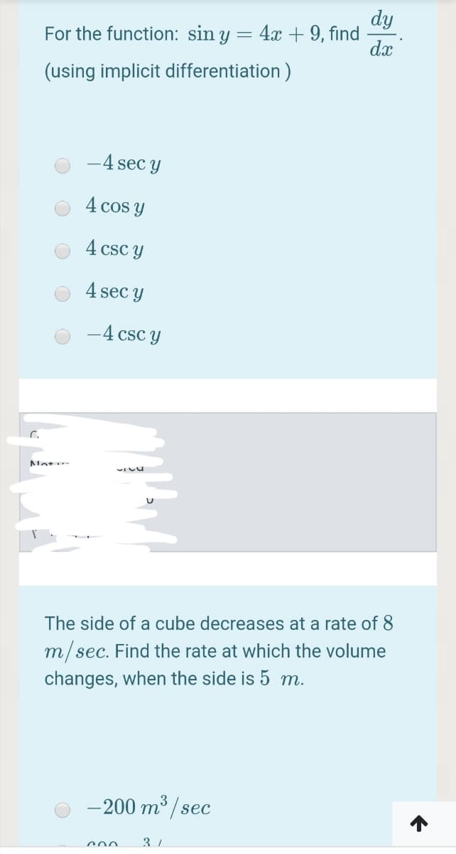 dy
For the function: sin y = 4x + 9, find
dx
(using implicit differentiation )
-4 sec y
4 cos y
4 csc y
4 sec y
-4 csc y
The side
a cube decreases at a rate of
m/sec. Find the rate at which the volume
changes, when the side is 5 m.
- 200 m³ /
sec
