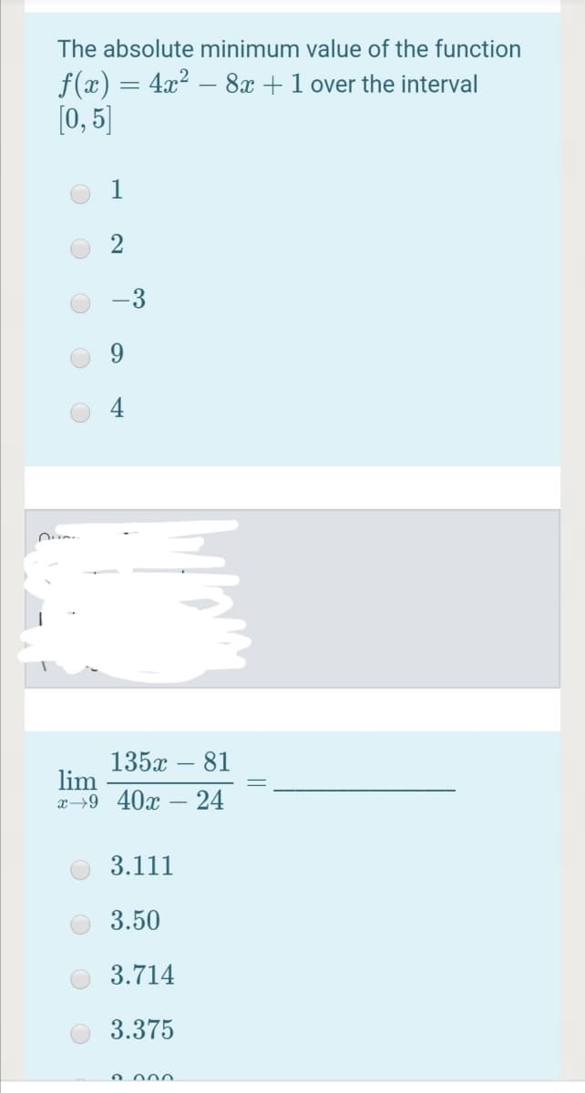 The absolute minimum value of the function
f(x) = 4x² -
[0, 5]
8x +1 over the interval
2
135x – 81
lim
x→9 40x – 24
3.111
3.50
3.714
3.375
