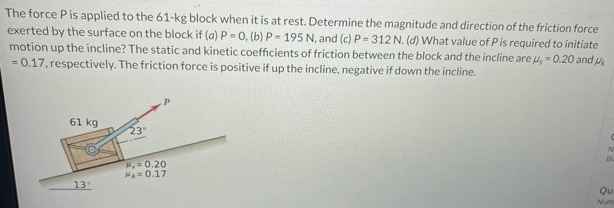 The force P is applied to the 61-kg block when it is at rest. Determine the magnitude and direction of the friction force
exerted by the surface on the block if (a) P = 0, (b) P = 195 N, and (c) P= 312 N. (d) What value of P is required to initiate
motion up the incline? The static and kinetic coefficients of friction between the block and the incline are us = 0.20 and Uk
= 0.17, respectively. The friction force is positive if up the incline, negative if down the incline.
61 kg
M
13°
23°
Р
H₂=0.20
H₁ = 0.17
C
N
Bl
Qu
Num
