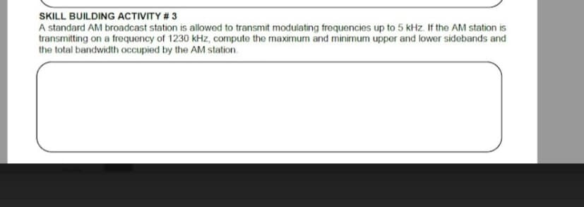 SKILL BUILDING ACTIVITY # 3
A standard AM broadcast station is allowed to transmit modulating frequencies up to 5 kHz. If the AM station is
transmitting on a frequency of 1230 kHz, compute the maximum and minimum upper and lower sidebands and
the total bandwidth occupied by the AM station.