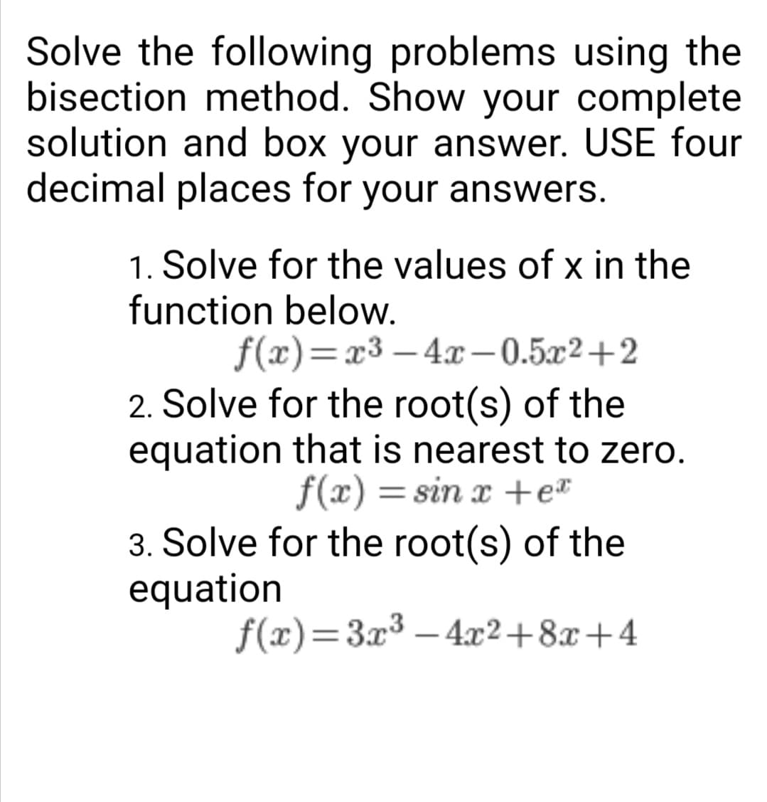 Solve the following problems using the
bisection method. Show your complete
solution and box your answer. USE four
decimal places for your answers.
1. Solve for the values of x in the
function below.
f(x)=x³-4x-0.5x2+2
2. Solve for the root(s) of the
equation that is nearest to zero.
f(x)=sin x +ex
3. Solve for the root(s) of the
equation
f(x)=3x³-4x²+8x+4