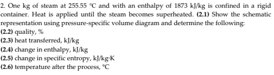 2. One kg of steam at 255.55 °C and with an enthalpy of 1873 kJ/kg is confined in a rigid
container. Heat is applied until the steam becomes superheated. (2.1) Show the schematic
representation using pressure-specific volume diagram and determine the following:
(2.2) quality, %
(2.3) heat transferred, kJ/kg
(2.4) change in enthalpy, kJ/kg
(2.5) change in specific entropy, kJ/kg·K
(2.6) temperature after the process, °C
