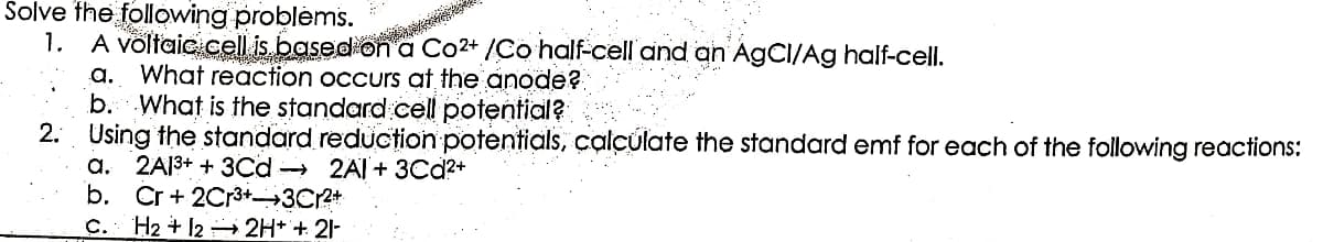 Solve the following problems.
1. A voltaic cell is based on a Co²+ /Co half-cell and
AgCI/Ag half-cell.
a. What reaction occurs at the anode?
b. What is the standard cell potential?
2. Using the standard reduction potentials, calculate the standard emf for each of the following reactions:
a. 2A1³+ + 3Cd 2A1+ 3Cd²+
b. Cr + 2Cr³+-3Cr²+
C. H2 + 12 2H+ + 21-