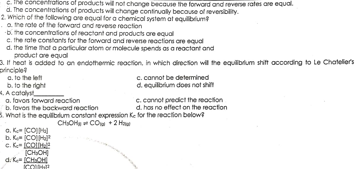 c. The concentrations
d. The concentrations
of products will not change because the forward and reverse rates are equal.
of products will change continually because of reversibility.
2. Which of the following are equal for a chemical system at equilibrium?
a. the rate of the forward and reverse reaction
b. the concentrations of reactant and products are equal
c. the rate constants for the forward and reverse reactions are equal
d. the time that a particular atom or molecule spends as a reactant and
product are equal
3. If heat is added to an endothermic reaction, in which direction will the equilibrium shift according to Le Chatelier's
principle?
a. to the left
c. cannot be determined
b. to the right
d. equilibrium does not shift
4. A catalyst
a. favors forward reaction
c. cannot predict the reaction
b. favors the backward reaction
d. has no effect on the reaction
5. What is the equilibrium constant expression Kc for the reaction below?
CH3OH) CO(g) + 2 H2(g)
a. Kc- [CO] [H₂]
b. Kc [CO] [H2₂]²
c. Kc- [CO][H2₂]²
[CH3OH]
d. Kc- [CH3OH]
[COUH₂1²