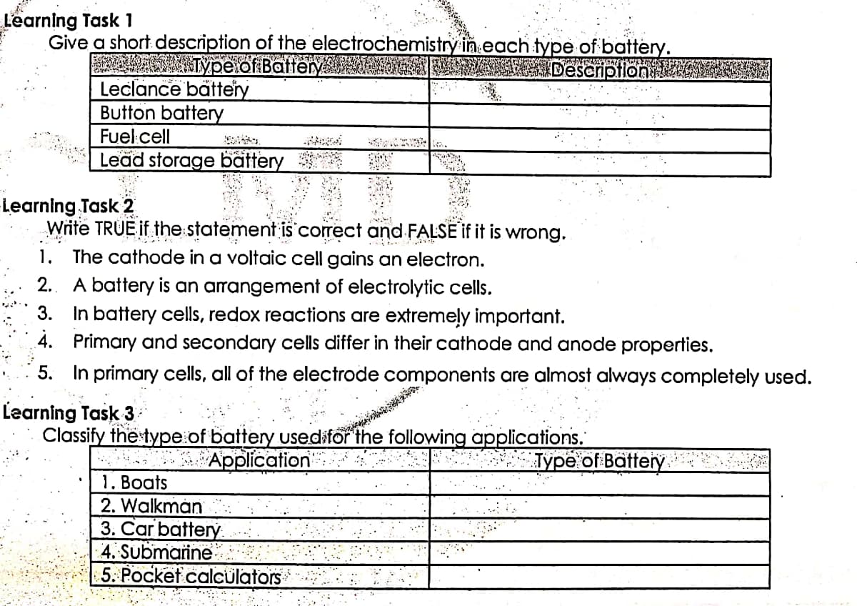 Learning Task 1
Give a short description of the electrochemistry in each type of battery.
BAYRAMIN
Type of Battery
Description
Leclance battery
Button battery
Fuel cell
Lead storage battery
Write TRUE if the statement is correct and FALSE if it is wrong.
h
1. The cathode in a voltaic cell gains an electron.
2. A battery is an arrangement of electrolytic cells.
3. In battery cells, redox reactions are extremely important.
4. Primary and secondary cells differ in their cathode and anode properties.
5. In primary cells, all of the electrode components are almost always completely used.
Learning Task 3
Classify the type of battery used for the following applications.
Application
Type of Batterye
1. Boats
2. Walkman
3. Car battery.
4. Submarine
5. Pocket calculators
-Learning Task 2