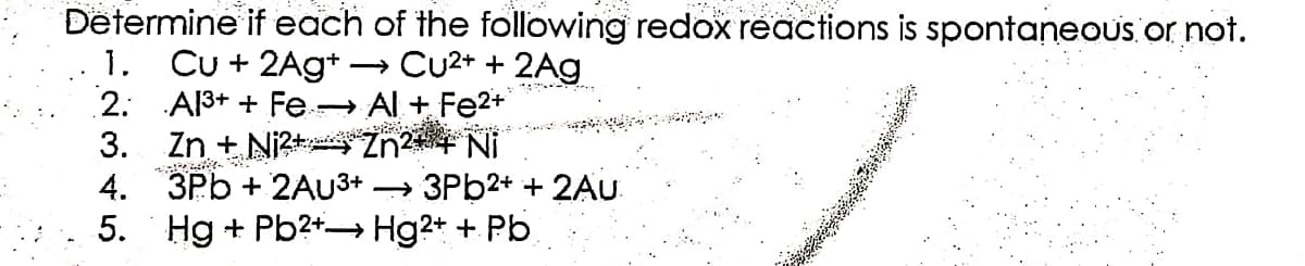 Determine if each of the following redox reactions is spontaneous or not.
1. Cu + 2Ag+ →→→ Cu²+ + 2Ag
2.
Al³+ + Fe →→→ Al + Fe²+
Zn + Ni2+ Zn2+ + + Ni
3.
4. 3Pb+ 2AU3+ → 3Pb2+ + 2Au
Hg+Pb2+→→→ Hg2+ + Pb
5.
