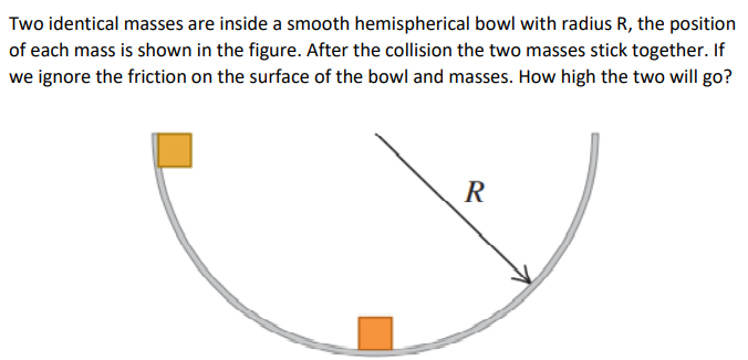 Two identical masses are inside a smooth hemispherical bowl with radius R, the position
of each mass is shown in the figure. After the collision the two masses stick together. If
we ignore the friction on the surface of the bowl and masses. How high the two will go?
R