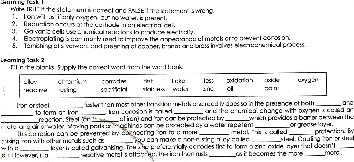 Learning Task 1
Write TRUE if the statement is correct and FALSE if the statement is wrong.
1. Iron will rust if only oxygen, but no water, is present.
2. Reduction occurs at the cathode in an electrical cell.
3. Galvanic cells use chemical reactions to produce electricity.
4. Electroplating is commonly used to improve the appearance of metals or to prevent corrosion.
5. Tarnishing of silverware and greening of copper, bronze and brass involves electrochemical process.
Learning Task 2
Fill in the blanks. Supply the correct word from the word bank.
oxygen
alloy
reactive
chromium
rusting
corrodes
sacrificial
first
flake
stainless water
less oxidation oxide
zinc oil
paint
Iron or steel
to form an iron
2
and
faster than most other transition metals and readily does so in the presence of both.
Iron corrosion is called
and the chemical change with oxygen is called an
reaction. Steel (an
of iron) and iron can be protected by _which provides a barrier between the
metal and air or water. Moving parts on machines can be protected by a water repellent
or grease layer.
This corrosion can be prevented by connecting iron to a more
metal. This is called
protection. By
raixing iron with other metals such as
you can make a non-rusting alloy called
steel. Coating iron or steel
with a
layer is called galvanising. The zinc preferentially corrodes first to form a zinc oxide layer that doesn't.
off. However, if a
_metal.
reactive metal is attached, the iron then rusts
as it becomes the more