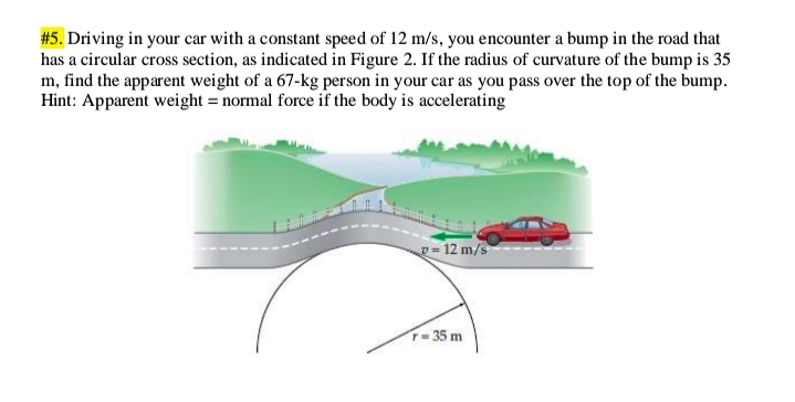 #5. Driving in your car with a constant speed of 12 m/s, you encounter a bump in the road that
has a circular cross section, as indicated in Figure 2. If the radius of curvature of the bump is 35
m, find the apparent weight of a 67-kg person in your car as you pass over the top of the bump.
Hint: Apparent weight = normal force if the body is accelerating
p = 12 m/s
T- 35 m
