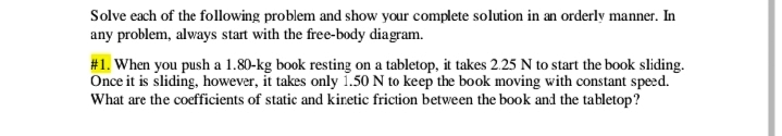 Solve each of the folowing problem and show your complete solution in an orderly manner. In
any problem, always start with the free-body diagram.
#1. When you push a 1.80-kg book resting on a tabletop, it takes 2.25 N to start the book sliding.
Once it is sliding, however, it takes only 1.50 N to keep the book moving with constant speed.
What are the coefficients of static and kiretic friction between the book and the tabletop?
