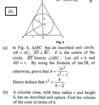 25.
B
E
D
Fig. 4
(a) In Fig. 4, AABC has an inscribed unit circle.
AB= AC, AD LBC. E is the centre of the
circle. BE bisects ZABC. Let AD = h and
BD = r. By using the formula of tan 20, or
2r²
2
otherwise, prove that h =
Hence deduce that ²
B
h
h-2
(b) A circular cone, with base radius r and height
h, has an inscribed unit sphere. Find the volume
of the cone in terms of h.
