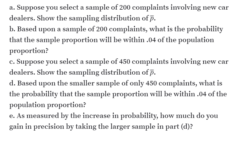 a. Suppose you select a sample of 200 complaints involving new car
dealers. Show the sampling distribution of p.
b. Based upon a sample of 200 complaints, what is the probability
that the sample proportion will be within .04 of the population
proportion?
c. Suppose you select a sample of 450 complaints involving new car
dealers. Show the sampling distribution of p.
d. Based upon the smaller sample of only 450 complaints, what is
the probability that the sample proportion will be within .04 of the
population proportion?
e. As measured by the increase in probability, how much do
you
gain in precision by taking the larger sample in part (d)?
