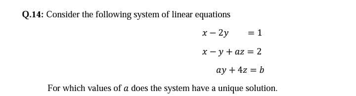 Q.14: Consider the following system of linear equations
x- 2y
= 1
x - y + az = 2
%3D
ay + 4z = b
%3D
For which values of a does the system have a unique solution.
