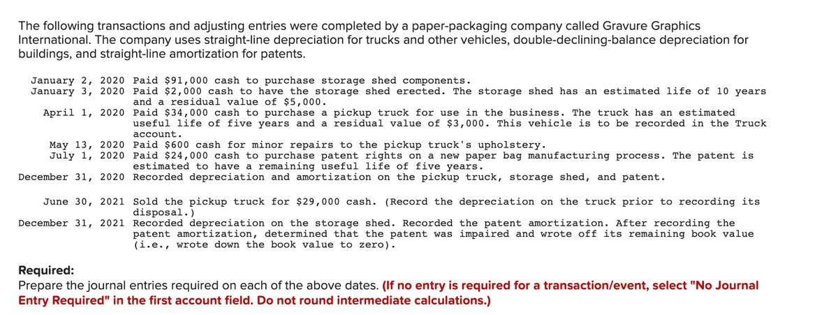 The following transactions and adjusting entries were completed by a paper-packaging company called Gravure Graphics
International. The company uses straight-line depreciation for trucks and other vehicles, double-declining-balance depreciation for
buildings, and straight-line amortization for patents.
January 2, 2020 Paid $91,000 cash to purchase storage shed components.
January 3, 2020 Paid $2,000 cash to have the storage shed erected. The storage shed has an estimated life of 10 years
and a residual value of $5,000.
April 1, 2020 Paid $34,000 cash to purchase a pickup truck for use in the business. The truck has an estimated
useful life of five years and a residual value of $3,000. This vehicle is to be recorded in the Truck
account.
May 13, 2020 Paid $600 cash for minor repairs to the pickup truck's upholstery.
July 1, 2020 Paid $24,000 cash to purchase patent rights on
a new paper bag manufacturing process. The patent is
estimated to have a remaining useful life of five years.
December 31, 2020 Recorded depreciation and amortization on the pickup truck, storage shed, and patent.
June 30, 2021 Sold the pickup truck for $29,000 cash. (Record the depreciation on the truck prior to recording its
disposal.)
December 31, 2021 Recorded depreciation on the storage shed. Recorded the patent amortization. After recording the
patent amortization, determined that the patent was impaired and wrote off its remaining book value
(i.e., wrote down the book value to zero).
Required:
Prepare the journal entries required on each of the above dates. (If no entry is required for a transaction/event, select "No Journal
Entry Required" in the first account field. Do not round intermediate calculations.)

