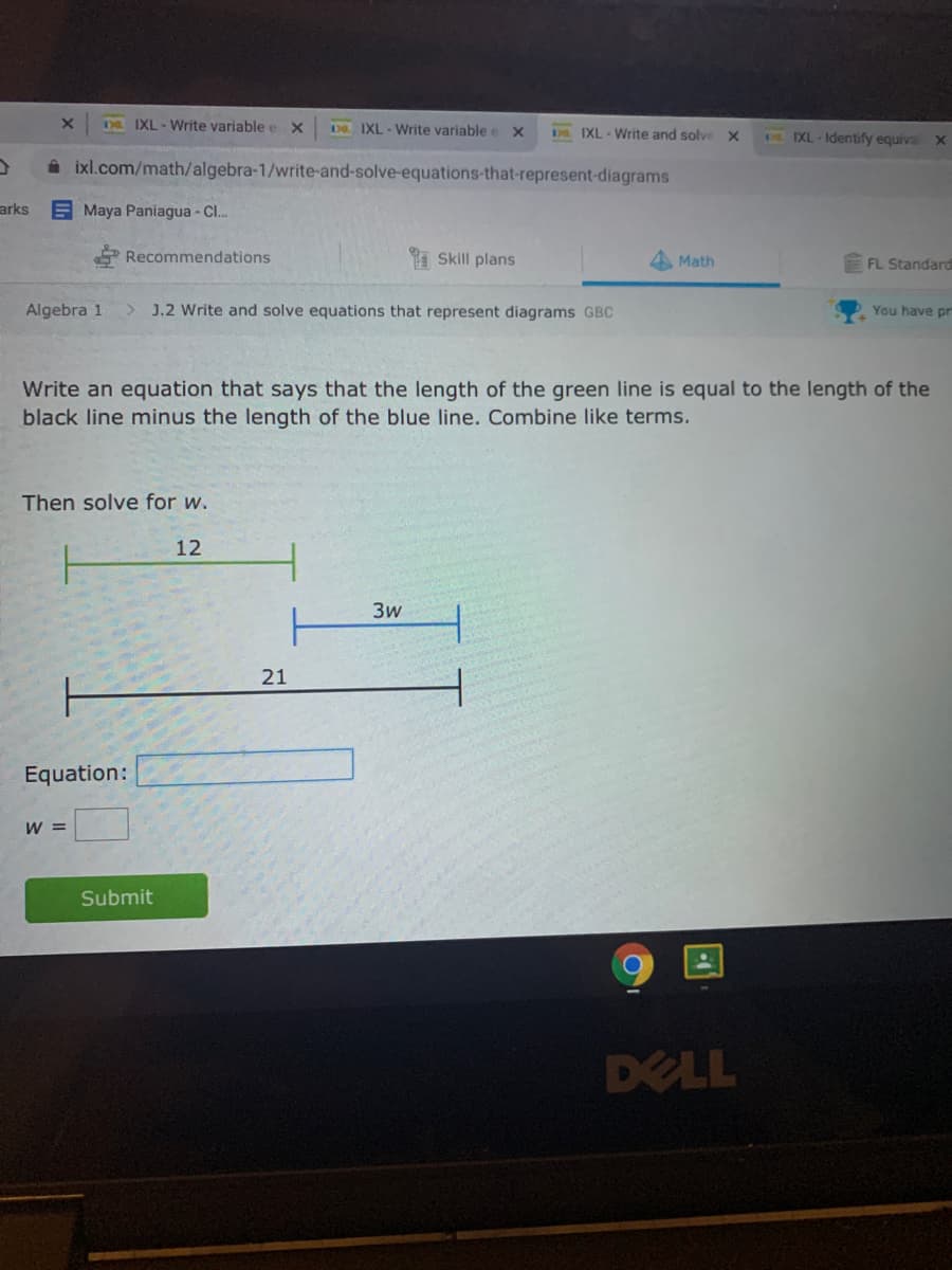 DE IXL- Write variable e x
D8. IXL - Write variable e x
Ds. IXL-Write and solve
A IXL - Identify equiva
A ixl.com/math/algebra-1/write-and-solve-equations-that-represent-diagrams
arks
E Maya Paniagua -C..
* Recommendations
1 Skill plans
Math
FL Standard
Algebra 1
J.2 Write and solve equations that represent diagrams GBC
You have pr
Write an equation that says that the length of the green line is equal to the length of the
black line minus the length of the blue line. Combine like terms.
Then solve for w.
12
3w
21
Equation:
W =
Submit
DELL

