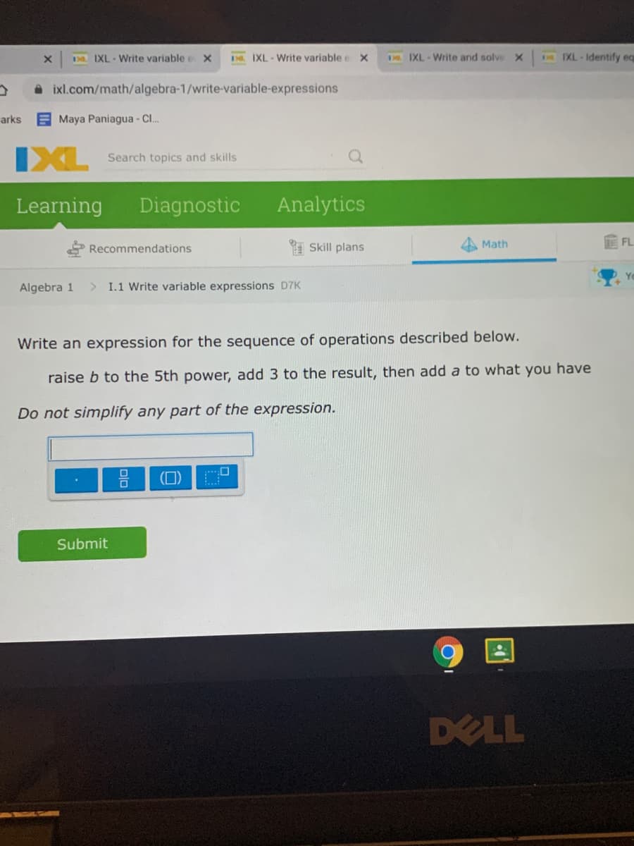 D. IXL - Write variable e X
D. IXL-Write variable e x
D IXL Write and solve X
E IXL Identify eq
A ixl.com/math/algebra-1/write-variable-expressions
arks
Maya Paniagua - Cl.
IXL
Search topics and skills
Learning
Diagnostic
Analytics
FL
Recommendations
I Skill plans
Math
Algebra 1
> I.1 Write variable expressions D7K
Write an expression for the sequence of operations described below.
raise b to the 5th power, add 3 to the result, then add a to what you have
Do not simplify any part of the expression.
(0)
Submit
DELL
