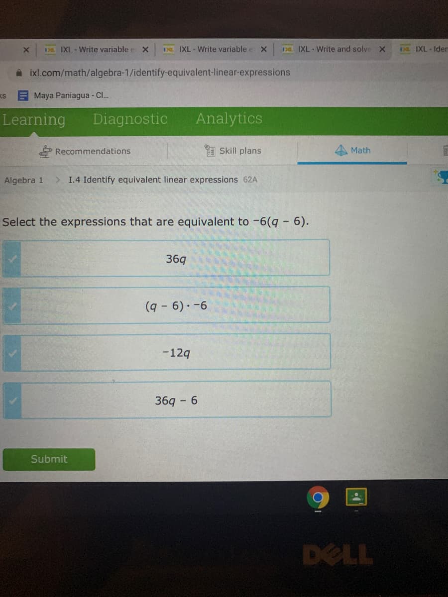 DS. IXL-Write variable e X
D IXL - Write variable e X
Da IXL - Write and solve X
DE IXL-Iden
A ixl.com/math/algebra-1/identify-equivalent-linear-expressions
KS
Maya Paniagua - Cl.
Learning
Diagnostic
Analytics
Recommendations
A Skill plans
Math
Algebra 1
> 1.4 Identify equivalent linear expressions 62A
Select the expressions that are equivalent to -6(q- 6).
36q
-12q
36q - 6
Submit
DELL
