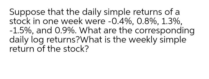 Suppose that the daily simple returns of a
stock in one week were -0.4%, 0.8%, 1.3%,
-1.5%, and 0.9%. What are the corresponding
daily log returns?What is the weekly simple
return of the stock?
