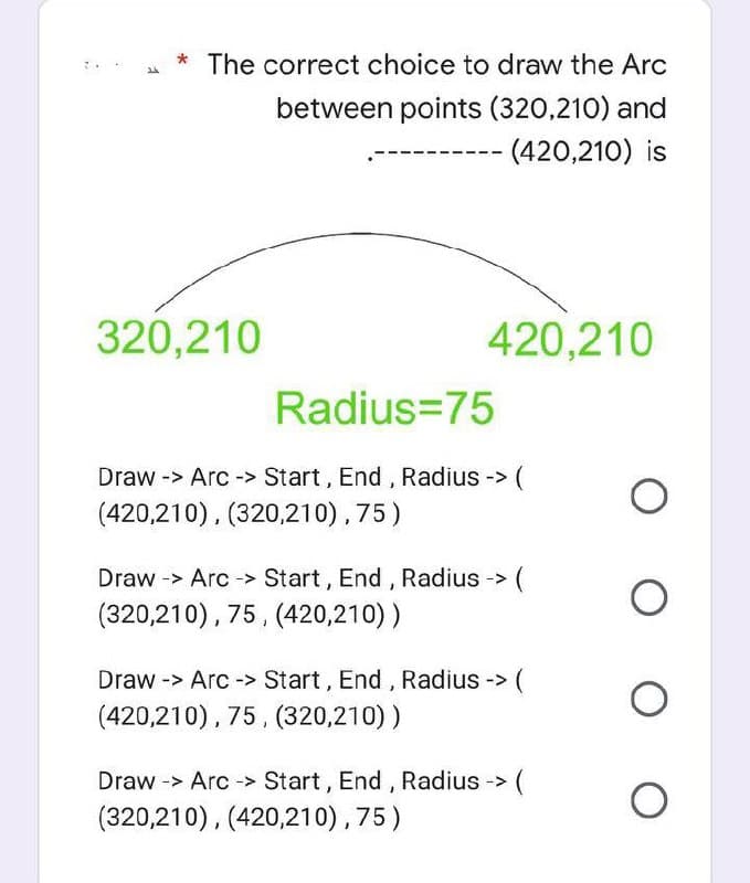 1
* The correct choice to draw the Arc
between points (320,210) and
--
(420,210) is
420,210
O
O
O
O
320,210
Radius=75
Draw -> Arc-> Start, End, Radius -> (
(420,210), (320,210), 75)
>(
Draw -> Arc-> Start, End, Radius ->
(320,210), 75, (420,210))
Draw -> Arc-> Start, End, Radius -> (
(420,210), 75, (320,210))
Draw -> Arc-> Start, End, Radius -> (
(320,210), (420,210), 75)