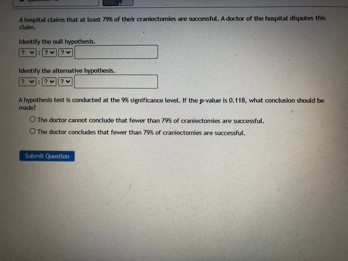 A hospital claims that at least 79% of their craniectomies are successful. A doctor of the hospital disputes this
claim.
Identify the null hypothesis.
2 v:
Identify the alternative hypothesis.
: ?v? v
A hypothesis test is conducted at the 9% significance level. If the p-value is 0.118, what conclusion should be
made?
O The doctor cannot conclude that fewer than 79% of craniectomies are successful.
O The doctor concludes that fewer than 79% of craniectomies are successful.
Submit Question
