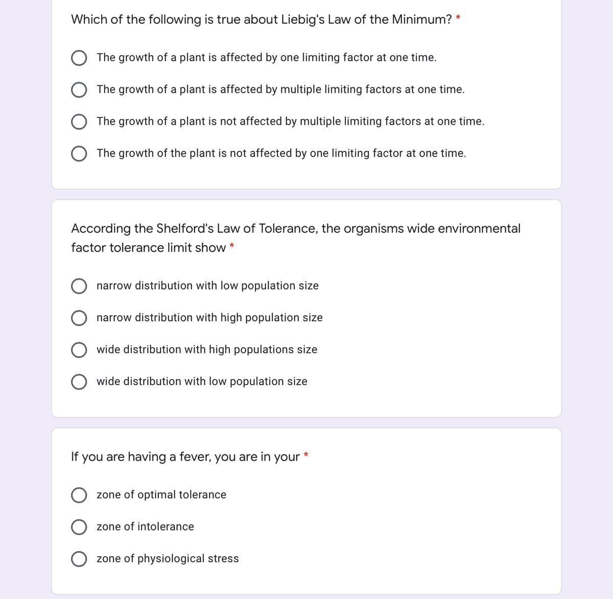 Which of the following is true about Liebig's Law of the Minimum? *
The growth of a plant is affected by one limiting factor at one time.
The growth of a plant is affected by multiple limiting factors at one time.
The growth of a plant is not affected by multiple limiting factors at one time.
The growth of the plant is not affected by one limiting factor at one time.
According the Shelford's Law of Tolerance, the organisms wide environmental
factor tolerance limit show *
narrow distribution with low population size
narrow distribution with high population size
wide distribution
high populations size
wide distribution with low population size
If you are having a fever, you are in your *
zone of optimal tolerance
zone of intolerance
zone of physiological stress
