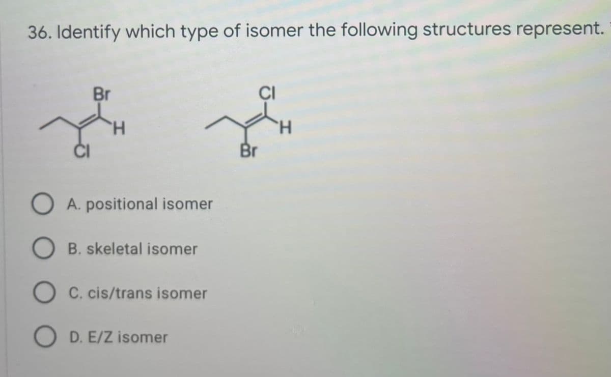 36. Identify which type of isomer the following structures represent.
Br
CI
H.
H.
Br
O A. positional isomer
O B. skeletal isomer
C. cis/trans isomer
O D. E/Z isomer
