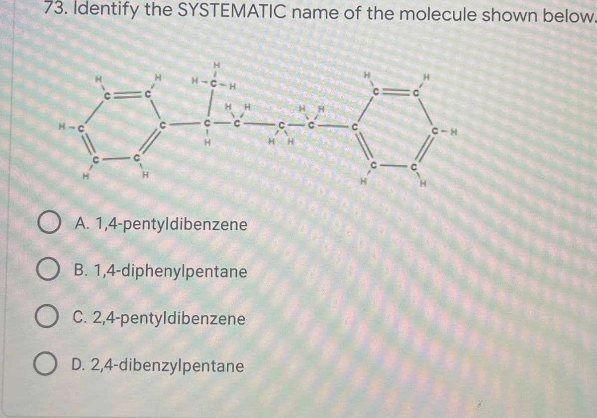 73. Identify the SYSTEMATIC name of the molecule shown below.
H.
H-C-H
C-C-
C C
C-H
H-C
H.
H.
H.
O A. 1,4-pentyldibenzene
O B. 1,4-diphenylpentane
O C. 2,4-pentyldibenzene
O D. 2,4-dibenzylpentane
