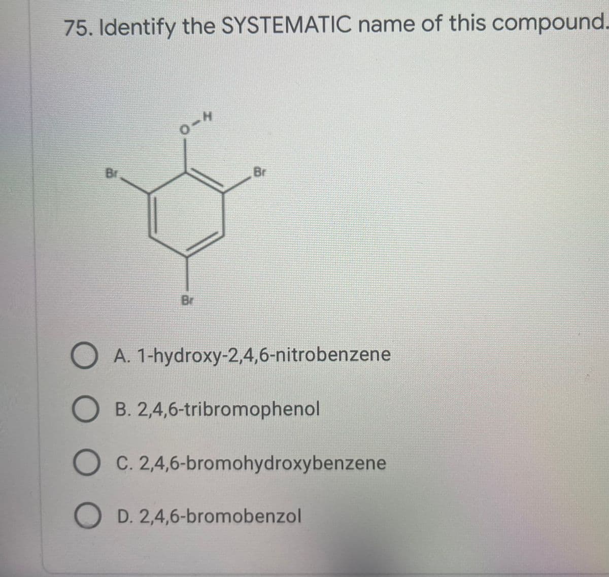75. Identify the SYSTEMATIC name of this compound.
H.
Br
Br
Br
O A. 1-hydroxy-2,4,6-nitrobenzene
B. 2,4,6-tribromophenol
O C. 2,4,6-bromohydroxybenzene
O D. 2,4,6-bromobenzol
