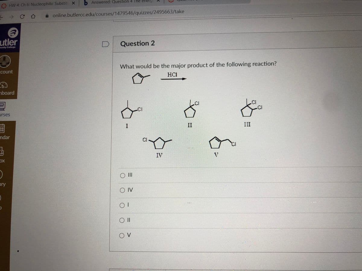 HW 4: Ch 6: Nucleophilic Substit X
b Answered: Question 4 The eherg
online.butlercc.edu/courses/1479546/quizzes/2495663/take
utler
Question 2
munity College
Ecount
What would be the major product of the following reaction?
HCI
hboard
CI
.CI
urses
II
II
ndar
CI
IV
OX
O II
bry
O IV
