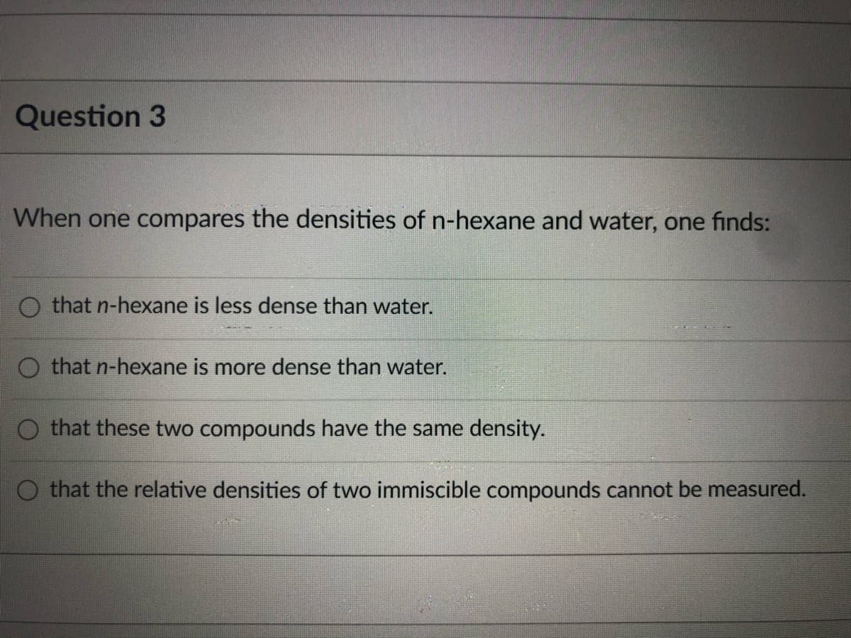 Question 3
When one compares the densities of n-hexane and water, one finds:
that n-hexane is less dense than water.
that n-hexane is more dense than water.
that these two compounds have the same density.
O that the relative densities of two immiscible compounds cannot be measured.
