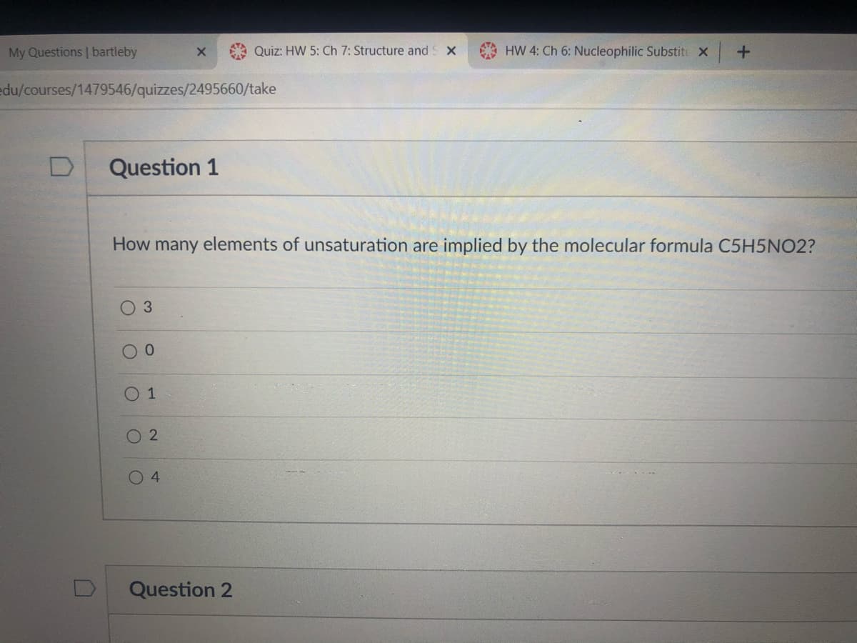 My Questions | bartleby
Quiz: HW 5: Ch 7: Structure and
HW 4: Ch 6: Nucleophilic Substit X
edu/courses/1479546/quizzes/2495660/take
Question 1
How many elements of unsaturation are implied by the molecular formula C5H5NO2?
3.
0 1
O2
4
Question 2

