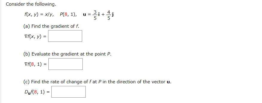 Consider the following.
f(x, y) = x/y, P(8, 1), u =i +j
(a) Find the gradient of f.
Vf(x, y) =
(b) Evaluate the gradient at the point P.
Vf(8, 1) =
(c) Find the rate of change of f at P in the direction of the vector u.
Duf(8, 1) =
