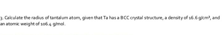 3. Calculate the radius of tantalum atom, given that Ta has a BCC crystal structure, a density of 16.6 g/cm?, and
an atomic weight of 106.4 g/mol.
