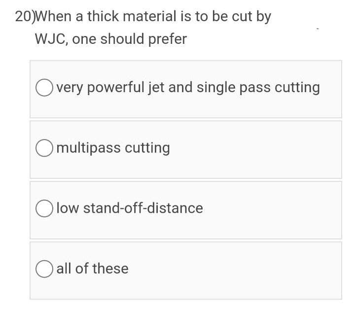 20)When a thick material is to be cut by
WJC, one should prefer
very powerful jet and single pass cutting
Omultipass cutting
O low stand-off-distance
O all of these
