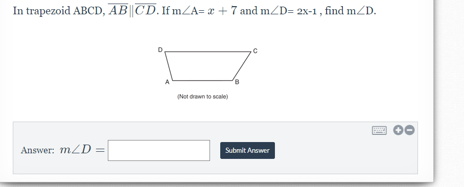 In trapezoid ABCD, AB||CD.If mZA= x + 7 and mZD= 2x-1 , find mZD.
A
B
(Not drawn to scale)
.....
Answer: mZD =
Submit Answer
