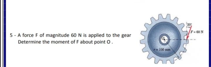 F = 60 N
5 - A force F of magnitude 60 N is applied to the gear
Determine the moment of F about point o.
ra100 mm
