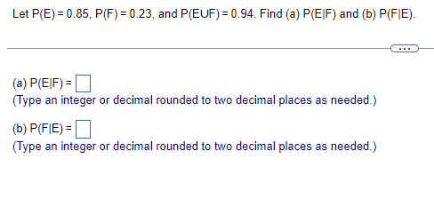 Let P(E)= 0.85, P(F) = 0.23, and P(EUF) = 0.94. Find (a) P(EIF) and (b) P(FIE).
(a) P(EIF) =
(Type an integer or decimal rounded to two decimal places as needed.)
(b) P(FIE) =
(Type an integer or decimal rounded to two decimal places as needed.)
……..