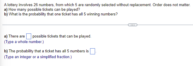 A lottery involves 26 numbers, from which 5 are randomly selected without replacement. Order does not matter.
a) How many possible tickets can be played?
b) What is the probability that one ticket has all 5 winning numbers?
a) There are possible tickets that can be played.
(Type a whole number.)
b) The probability that a ticket has all 5 numbers is
(Type an integer or a simplified fraction.)