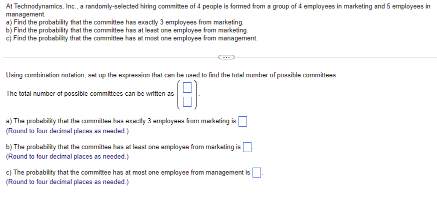 At Technodynamics, Inc., a randomly-selected hiring committee of 4 people is formed from a group of 4 employees in marketing and 5 employees in
management.
a) Find the probability that the committee has exactly 3 employees from marketing.
b) Find the probability that the committee has at least one employee from marketing.
c) Find the probability that the committee has at most one employee from management.
Using combination notation, set up the expression that can be used to find the total number of possible committees.
(8
The total number of possible committees can be written as
a) The probability that the committee has exactly 3 employees from marketing is
(Round to four decimal places as needed.)
b) The probability that the committee has at least one employee from marketing is
(Round to four decimal places as needed.)
c) The probability that the committee has at most one employee from management is
(Round to four decimal places as needed.)
