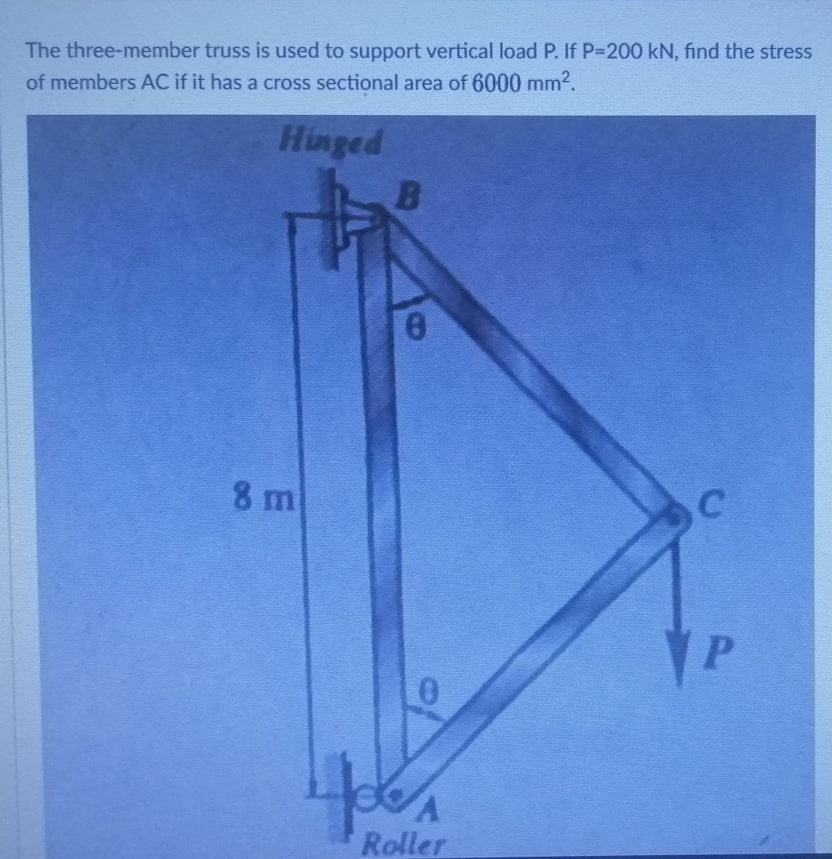 The three-member truss is used to support vertical load P. If P-200 kN, find the stress
of members AC if it has a cross sectional area of 6000 mm2.
Hinged
8 m
C.
YP
Roller
