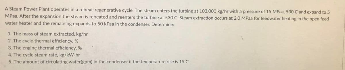 A Steam Power Plant operates in a reheat-regenerative cycle. The steam enters the turbine at 103,000 kg/hr with a pressure of 15 MPaa, 530 C and expand to 5
MPaa. After the expansion the steam is reheated and reenters the turbine at 530 C. Steam extraction occurs at 2.0 MPaa for feedwater heating in the open feed
water heater and the remaining expands to 50 kPaa in the condenser. Determine:
1. The mass of steam extracted, kg/hr
2. The cycle thermal efficiency, %
3. The engine thermal efficiency, %
4. The cycle steam rate, kg/kW-hr
5. The amount of circulating water(gpm) in the condenser if the temperature rise is 15 C.
