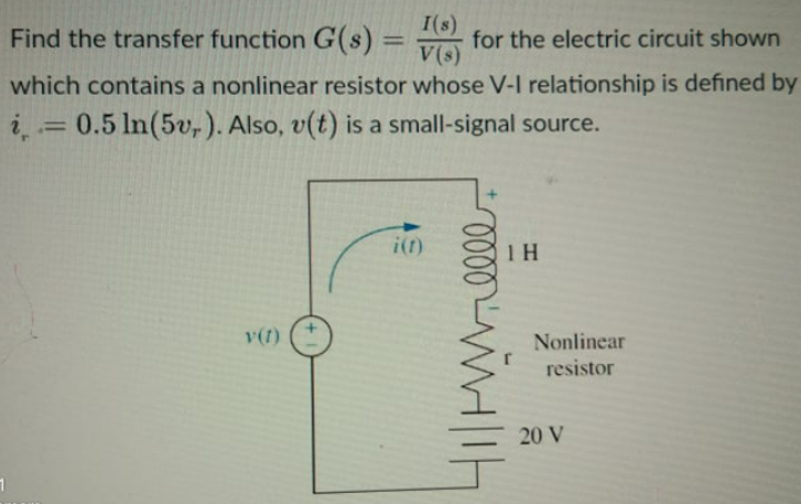 Find the transfer function G(s)
I(s)
V(s)
%3D
for the electric circuit shown
which contains a nonlinear resistor whose V-I relationship is defined by
0.5 In(5v,). Also, v(t) is a small-signal source.
i(f)
1 H
v(t)
Nonlinear
resistor
20 V
000
