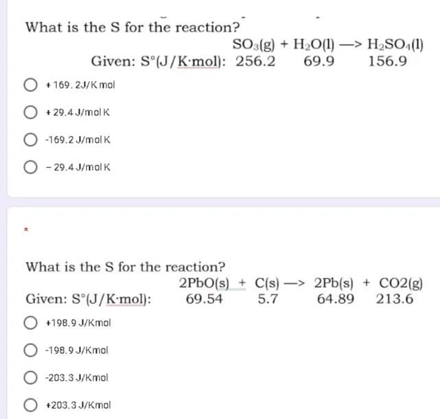 What is the S for the reaction?
SO3(g) + H2O(1) –> H2SO,(1)
69.9
Given: S°(J/K mol): 256.2
156.9
O + 169. 2J/K mol
O + 29.4 J/mol K
O -169.2 J/mol K
O - 29.4 J/mol K
What is the S for the reaction?
2PBO(s) + C(s) - 2Pb(s) + CO2(g)
213.6
Given: S°(J/K•mol):
69.54
5.7
64.89
+198.9 J/Kmol
-198.9 J/Kmol
-203.3 J/Kmol
O +203.3 J/Kmol
