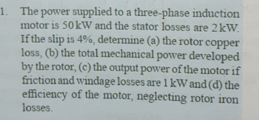 1. The power supplied to a three-phase induction
motor is 50 kW and the stator losses are 2kW.
If the slip is 4%, determine (a) the rotor copper
loss, (b) the total mechanical power developed
by the rotor, (c) the output power of the motor if
friction and windage losses arel kW and (d) the
efficiency of the motor, neglecting rotor iron
losses.
