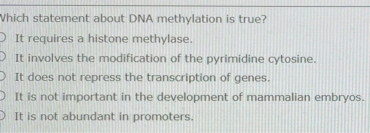 Vhich statement about DNA methylation is true?
D It requires a histone methylase.
D It involves the modification of the pyrimidine cytosine.
D It does not repress the transcription of genes.
RIt is not important in the development of mammalian embryos.
D It is not abundant in promoters.
