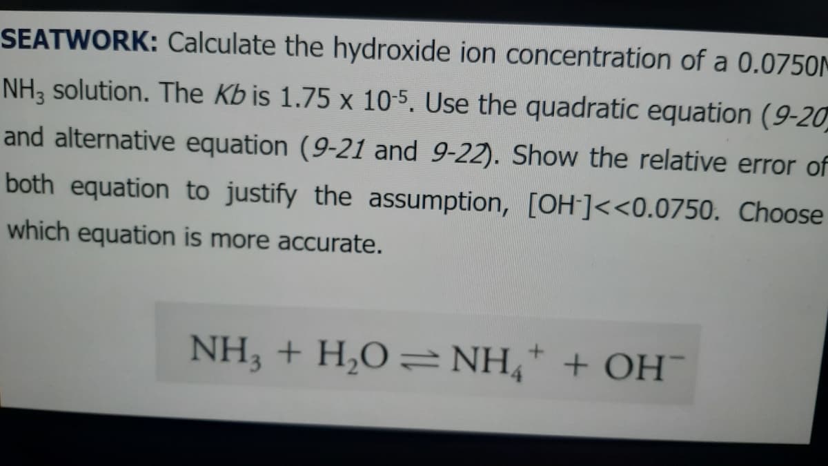 SEATWORK: Calculate the hydroxide ion concentration of a 0.0750M
NH, solution. The Kb is 1.75 x 10-5. Use the quadratic equation (9-20
and alternative equation (9-21 and 9-22). Show the relative error of
both equation to justify the assumption, [OH-]<<0.0750. Choose
which equation is more accurate.
NH,+H,O=NH* + OH