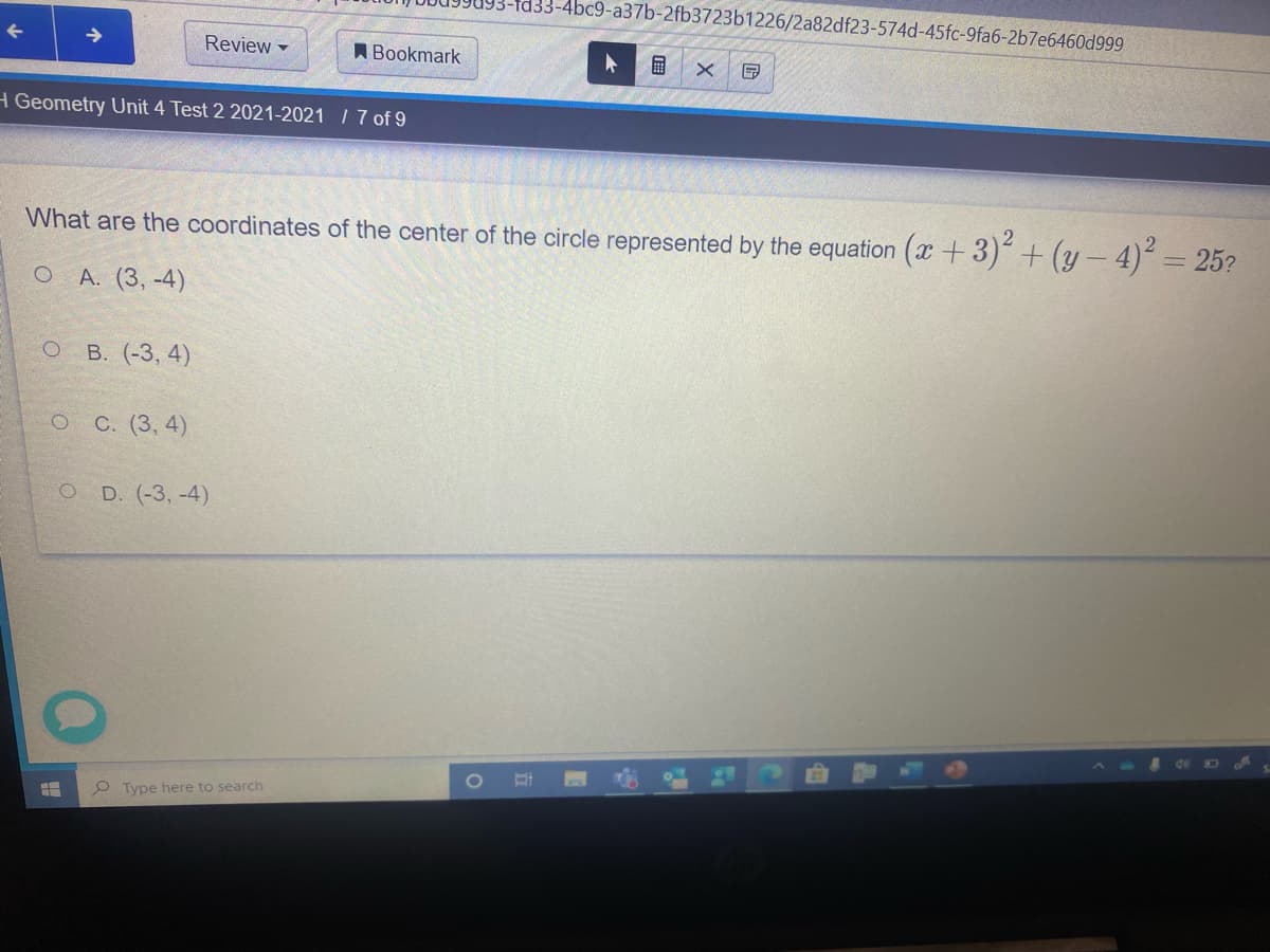 fd33-4bc9-a37b-2fb3723b1226/2a82df23-574d-45fc-9fa6-2b7e6460d999
Review
ABookmark
H Geometry Unit 4 Test 2 2021-2021 I 7 of 9
What are the coordinates of the center of the circle represented by the equation (x +3)² + (y – 4)´ = 25?
O A. (3, -4)
о в. (-3, 4)
о С. (3, 4)
O D. (-3, -4)
P Type here to search
