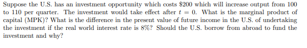 Suppose the U.S. has an investment opportunity which costs $200 which will increase output from 100
to 110 per quarter. The investment would take effect after t = 0. What is the marginal product of
capital (MPK)? What is the difference in the present value of future income in the U.S. of undertaking
the investment if the real world interest rate is 8%? Should the U.S. borrow from abroad to fund the
investment and why?
