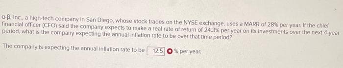 a-B, Inc., a high-tech company In San Diego, whose stock trades on the NYSE exchange, uses a MARR of 28% per year. If the chief
financial officer (CFO) said the company expects to make a real rate of return of 24.3% per year on Its investments over the next 4-year
perlod, what is the company expecting the annual inflation rate to be over that time period?
The company is expecting the annual inflation rate to be
12.5
% per year.
