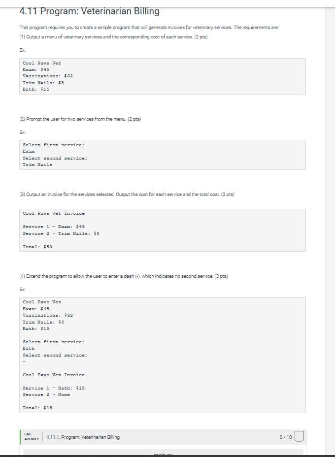 4.11 Program: Veterinarian Billing
This program requires you to create a simple program that will generate invoices for veterinary services. The requirements are:
(1) Output a menu of veterinary services and the coresponding cost of each senvice. (2 pts)
Ex:
Cool Paws Vet
Exam: $45
Vaccinations: $32
Trim Nails: $8
Bath: $15
(2) Prompt the user for two services from the menu. (2 pts)
Ex
Select first service:
Exam
Select second service:
Irim Nails
(3) Output an invoice for the services selected. Output the cost for each service and the total cost. (3 pts)
Cool Paws Vet Invoice
Service 1 - Exam: $45
Service 2 - Trim Nails: $8
Total: $53
(4) Extend the program to allow the user to enter a dash (-), which indicates no second service. (3 pts)
Ex:
Cool Paws Vet
Exam: $45
Vaccinations: $32
Trim Nails: $8
Bath: $15
Select first service:
Bath
Select second service:
Cool Paws Vet Invoice
Service 1 - Bath: $15
Service 2 - None
Total: $15
LAB
4.11.1: Program Veterinarian Billing
0/10
ACTIVITY
